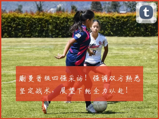 蒯曼晋级四强采访！强调双方熟悉坚定战术，展望下轮全力以赴！