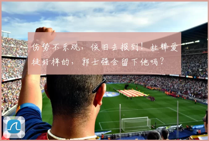 伤势不乐观，依旧去报到！杜锋爱徒好样的，郭士强会留下他吗？