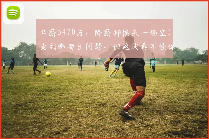 年薪5470万，降薪却换来一场空！走到哪都出问题，但这次真不怪你